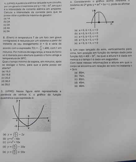 (UFMG) A potência elétrica lançada num circuito, 4. Considerando o gráfico acima refarente o , pode-se afirmar
é a intensidade da corrente elétrica em ampares. , em que i trinômio do 2^0 grau y=ax^2+bx+c
por um gerador é expressa por p=10i-5i^2 que:
Calculé a intensidade da corrente pará que se
(8) 1A possa obter a potência máxima do gerador.
(b) 2A
(d)4A (c] 3A
(e) 5A (b) (8) a>0,b>0,c<0</tex>
a>0,b<0,c>0
2. (Eném) A temperatura T de um foro (em graus (c) a<0,b<0,c<0</tex>
centigrados) é reduzida por um sistema a partir do e varia de e a<0,b>0,c=0
instante de seu desligamento (t=0) (d) a<0,b>0,c<0</tex>
acordo com a expressão T(t)=- t^2/4 +400 com t em
minutos. Por motivos de segurança, a trava do forno 5. Um copo lançado do solo, verticalmente para
só é liberada para abertura quando o forno atinge e cima, tem posição em função do tempo dada pela
temperatura de 39°C. função h(t)=40t-5t^2 , na qual a alturs h é dada em
Qual o tempo mínimo de espera, em minutos, após metros e o tempo t é dado em segundos.
se desligar o forno, para que a porta possa ser Com base nessas informações a altura em que o
aberta? corpo se encontra em relação ao solo no instante t
=3sθ
(a) 19,0 (a) 85m.
(b) 19,8
c) 20,0 (b) 75m.
(d) 38,0 (c) 65m.
(e) 39,0 (e) 40m. (d) 45m.
3. (UFMG) Nessa figura está representada a
parábola de vértice V, o gráfico da função
quadrática cuja expressão é
(8) y=( x^2/5 )-2x
(b) y=x^2-10x
(c) y=x^2+10x
(d) y=( x^2/5 )-10x
(e) y=( x^2/5 )+10x