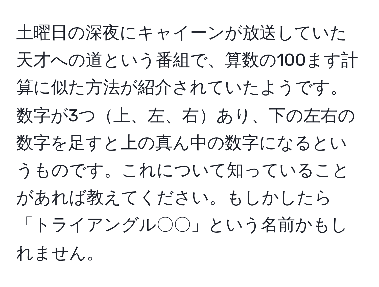 土曜日の深夜にキャイーンが放送していた天才への道という番組で、算数の100ます計算に似た方法が紹介されていたようです。数字が3つ上、左、右あり、下の左右の数字を足すと上の真ん中の数字になるというものです。これについて知っていることがあれば教えてください。もしかしたら「トライアングル〇〇」という名前かもしれません。