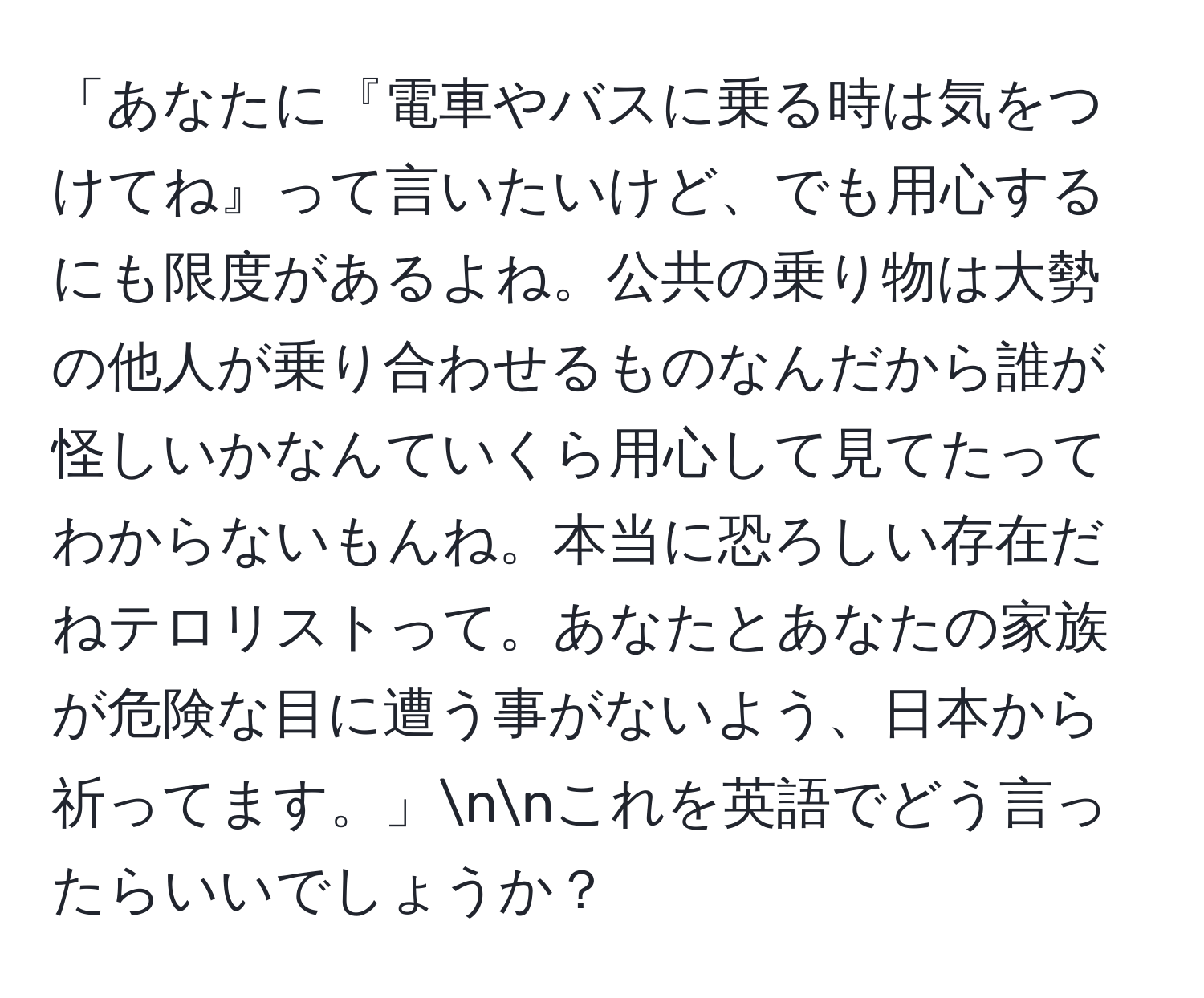 「あなたに『電車やバスに乗る時は気をつけてね』って言いたいけど、でも用心するにも限度があるよね。公共の乗り物は大勢の他人が乗り合わせるものなんだから誰が怪しいかなんていくら用心して見てたってわからないもんね。本当に恐ろしい存在だねテロリストって。あなたとあなたの家族が危険な目に遭う事がないよう、日本から祈ってます。」nnこれを英語でどう言ったらいいでしょうか？