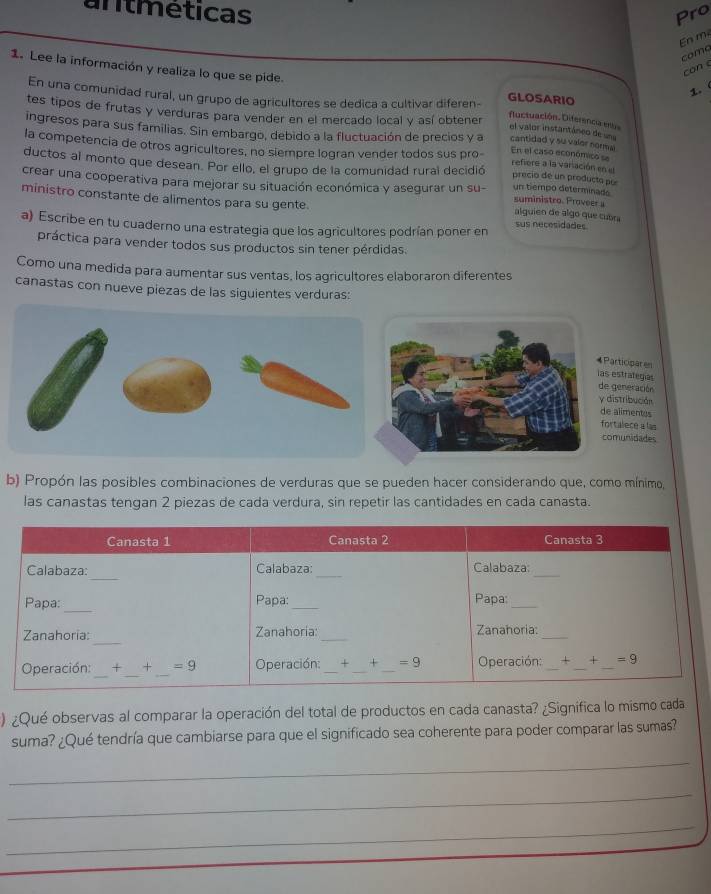 antméticas Pro
En m²
coma
can e
1. 
1. Lee la información y realiza lo que se pide. fluctuación. Diferencia ens
En una comunidad rural, un grupo de agricultores se dedica a cultivar diferen- GLOSARIO
tes tipos de frutas y verduras para vender en el mercado local y así obtener el valor instantáneo de 
ingresos para sus familias. Sin embargo, debido a la fluctuación de precios y a cantidad y su valer normal En el caso económico se
la competencia de otros agricultores, no siempre logran vender todos sus pro- refiere a la variación en el
ductos al monto que desean. Por ello, el grupo de la comunidad rural decidió precio de un producta por
crear una cooperativa para mejorar su situación económica y asegurar un su- un tiempo determinado suministro. Proveer a
ministro constante de alimentos para su gente.
alguien de algo que cubra
a) Escribe en tu cuaderno una estrategia que los agricultores podrían poner en sus necesidades
práctica para vender todos sus productos sin tener pérdidas.
Como una medida para aumentar sus ventas, los agricultores elaboraron diferentes
canastas con nueve piezas de las siguientes verduras:
4Participares
las estrategias
de generación
y distribución
de alimentes
fortalece a las
comunidades
b) Propón las posibles combinaciones de verduras que se pueden hacer considerando que, como mínimo,
las canastas tengan 2 piezas de cada verdura, sin repetir las cantidades en cada canasta.
) ¿Qué observas al comparar la operación del total de productos en cada canasta? ¿Significa lo mismo cada
suma? ¿Qué tendría que cambiarse para que el significado sea coherente para poder comparar las sumas?
_
_
_