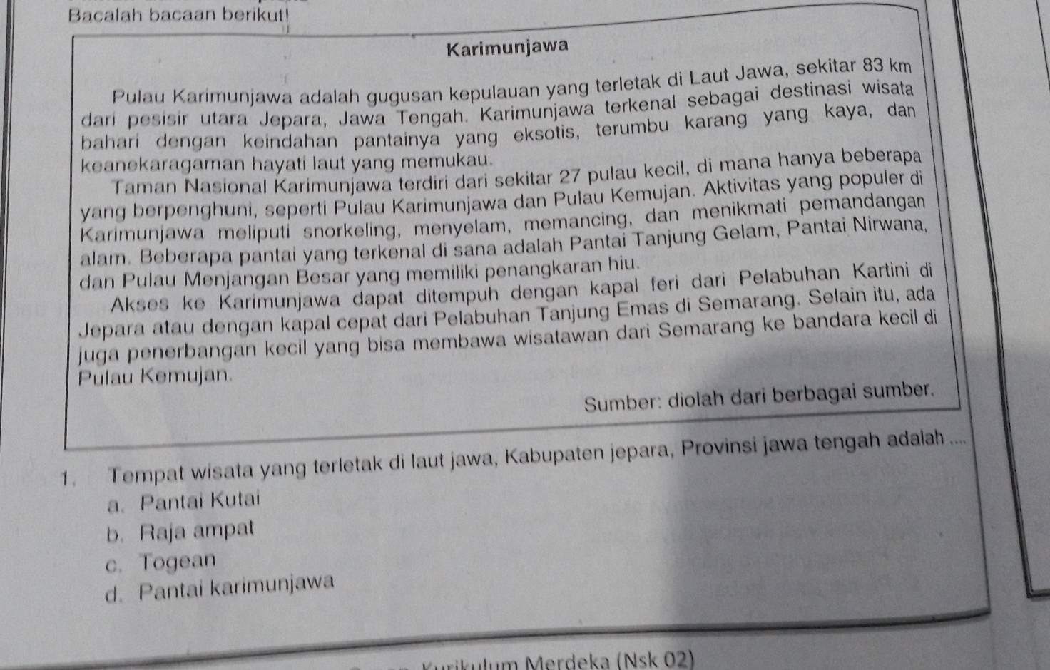 Bacalah bacaan berikut!
Karimunjawa
Pulau Karimunjawa adalah gugusan kepulauan yang terletak di Laut Jawa, sekitar 83 km
dari pesisir utara Jepara, Jawa Tengah. Karimunjawa terkenal sebagai destinasi wisata
bahari dengan keindahan pantainya yang eksotis, terumbu karang yang kaya, dan
keanekaragaman hayati laut yang memukau.
Taman Nasional Karimunjawa terdiri dari sekitar 27 pulau kecil, di mana hanya beberapa
yang berpenghuni, seperti Pulau Karimunjawa dan Pulau Kemujan. Aktivitas yang populer di
Karimunjawa meliputi snorkeling, menyelam, memancing, dan menikmati pemandangan
alam. Beberapa pantai yang terkenal di sana adalah Pantai Tanjung Gelam, Pantai Nirwana,
dan Pulau Menjangan Besar yang memiliki penangkaran hiu.
Akses ke Karimunjawa dapat ditempuh dengan kapal feri dari Pelabuhan Kartini di
Jepara atau dengan kapal cepat dari Pelabuhan Tanjung Emas di Semarang. Selain itu, ada
juga penerbangan kecil yang bisa membawa wisatawan dari Semarang ke bandara kecil di
Pulau Kemujan.
Sumber: diolah dari berbagai sumber.
1. Tempat wisata yang terletak di laut jawa, Kabupaten jepara, Provinsi jawa tengah adalah ....
a. Pantai Kutai
b. Raja ampat
c. Togean
d. Pantai karimunjawa
ikulum Merdeka (Nsk 02)