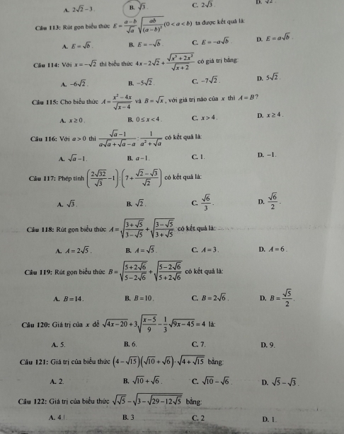 A. 2sqrt(2)-3. B. sqrt(3). C. 2sqrt(3) D. √2
Câu 113: Rút gọn biểu thức E= (a-b)/sqrt(a) sqrt(frac ab)(a-b)^2(0 ta được kết quả là
A. E=sqrt(b). B. E=-sqrt(b). C. E=-asqrt(b) D. E=asqrt(b).
Câu 114: Với x=-sqrt(2) thi biểu thức 4x-2sqrt(2)+ (sqrt(x^3+2x^2))/sqrt(x+2)  có giá trị bǎng
A. -6sqrt(2). B. -5sqrt(2) C. -7sqrt(2). D. 5sqrt(2).
Câu 115: Cho biểu thức A= (x^2-4x)/sqrt(x-4)  và B=sqrt(x) , với giá trị nào của x thì A=B ?
A. x≥ 0. B. 0≤ x<4. C. x>4. D. x≥ 4.
Câu 116: Với a>0 thi  (sqrt(a)-1)/asqrt(a)+sqrt(a)-a : 1/a^2+sqrt(a)  có kết quả là:
A. sqrt(a)-1. B. a-1. C. 1. D. -1.
Câu 117: Phép tính ( 2sqrt(32)/sqrt(3) -1):(7+ (sqrt(2)-sqrt(3))/sqrt(2) ) có kết quả là:
A. sqrt(3). B. sqrt(2). C.  sqrt(6)/3 . D,  sqrt(6)/2 .
Câu 118: Rút gọn biểu thức A=sqrt(frac 3+sqrt 5)3-sqrt(5)+sqrt(frac 3-sqrt 5)3+sqrt(5) có kết quả là:
A. A=2sqrt(5). B. A=sqrt(5) C. A=3. D. A=6.
Câu 119: Rút gọn biểu thức B=sqrt(frac 5+2sqrt 6)5-2sqrt(6)+sqrt(frac 5-2sqrt 6)5+2sqrt(6) có kết quả là:
A. B=14. B. B=10. C. B=2sqrt(6). D. B= sqrt(5)/2 .
Cầu 120: Giá trị của x dề sqrt(4x-20)+3sqrt(frac x-5)9- 1/3 sqrt(9x-45)=4 là:
A. 5. B. 6. C. 7. D. 9.
Câu 121: Giá trị của biểu thức (4-sqrt(15))(sqrt(10)+sqrt(6))· sqrt(4+sqrt 15) bằng
A. 2. B. sqrt(10)+sqrt(6). C. sqrt(10)-sqrt(6) D. sqrt(5)-sqrt(3).
Câu 122: Giá trị của biểu thức sqrt(sqrt 5)-sqrt(3-sqrt 29-12sqrt 5) bằng:
A. 4 | B. 3 C. 2 D. 1