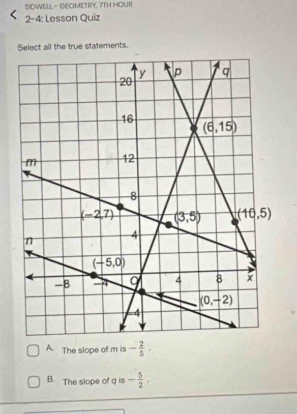 SIDWELL - GEOMETRY, 7TH HOUR
2-4: Lesson Quiz
Select all the true statements.
A. The slope of m is - 2/5 .
B. The slope of q is - 5/2 .