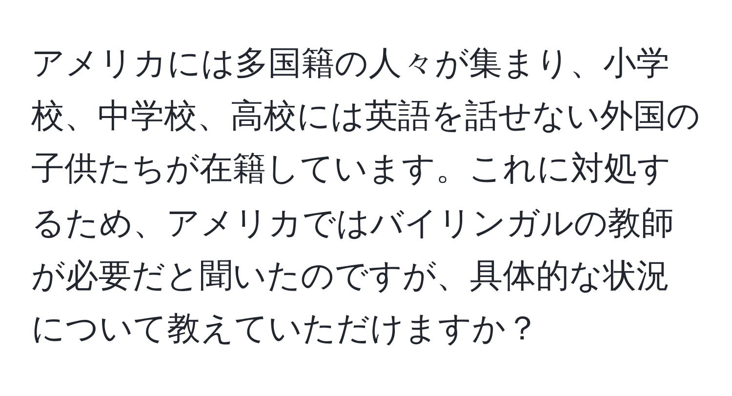 アメリカには多国籍の人々が集まり、小学校、中学校、高校には英語を話せない外国の子供たちが在籍しています。これに対処するため、アメリカではバイリンガルの教師が必要だと聞いたのですが、具体的な状況について教えていただけますか？