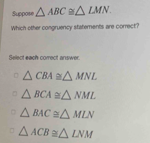 Suppose △ ABC≌ △ LMN. 
Which other congruency statements are correct?
Select each correct answer.
△ CBA≌ △ MNL
△ BCA≌ △ NML
△ BAC≌ △ MLN
△ ACB≌ △ LNM