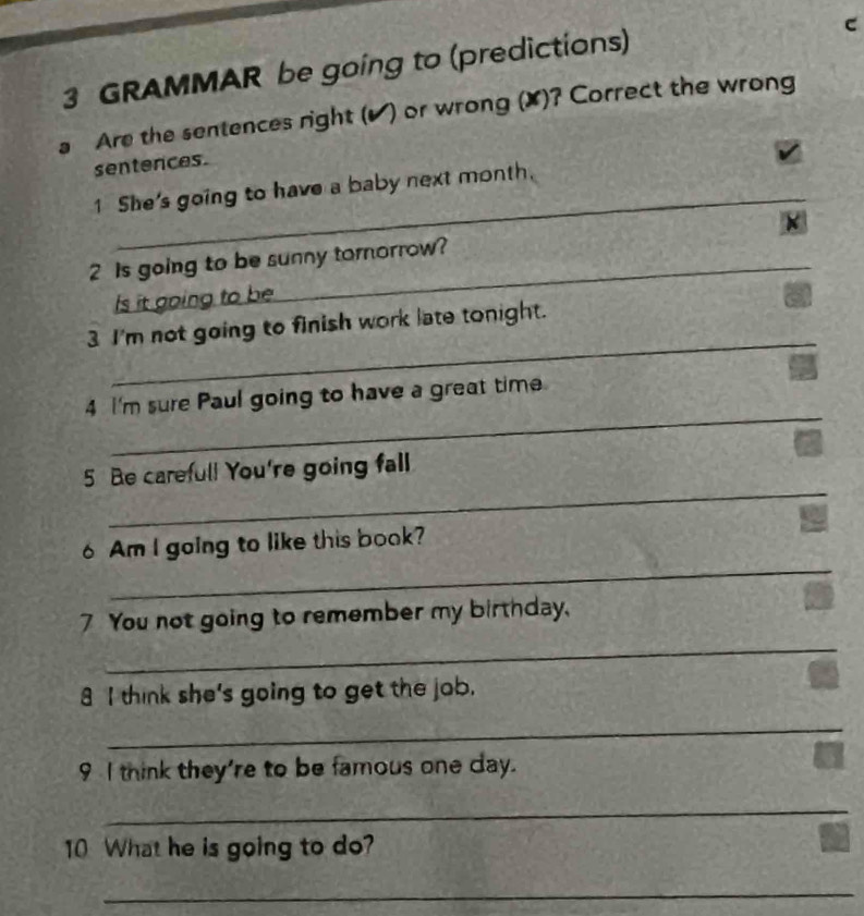 GRAMMAR be going to (predictions) 
a Are the sentences right (▲) or wrong (X)? Correct the wrong 
sentences. 
_ 
1 She's going to have a baby next month. 
_ 
2 Is going to be sunny tornorrow? * 
Is it going to be 
_ 
3 I'm not going to finish work late tonight. 
_ 
4 I'm sure Paul going to have a great time 
_ 
5 Be careful! You're going fall 
_ 
6 Am I going to like this book? 
7 You not going to remember my birthday. 
_ 
8 I think she's going to get the job. 
_ 
9 I think they're to be famous one day. 
_ 
10 What he is going to do? 
_