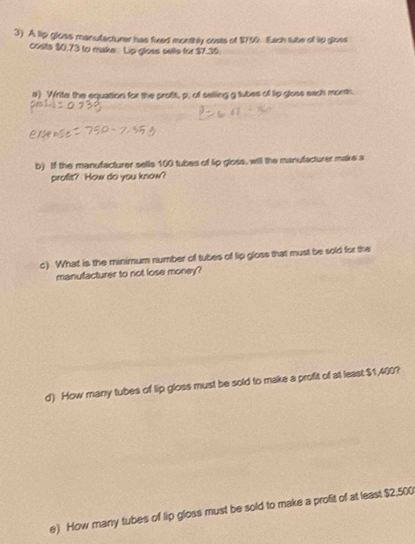A lip gloes manulacturer has fived monthly costs of 1752 Each tube of tip gloes 
costa $0,73 to make. Lip gloes selle for $7.35. 
a) Write the equation for the proft, p, of selling g tubes of tip gloss each month. 
b) If the manufacturer sells 100 tubes of lip gloss, will the manufacturer make a 
profit? How do you know? 
c) What is the minimum number of tubes of lip gloss that must be sold for the 
manufacturer to not lose money? 
d) How many tubes of lip gloss must be sold to make a profit of at least $1,400? 
e) How many tubes of lip gloss must be sold to make a profit of at least $2,500
