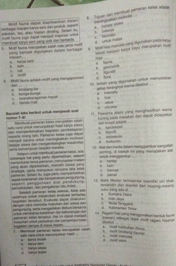 Tujuan dari membuat pameran kelas adalah
Motif fauna dapat diaplikasikan dalam
meningkatkan motivasi ....
berbagai macam karya seni dan produk, seperti
a. belajar siswa
pakaian, tas, atau hiasan dinding. Selain itu,
motif fauna juga dapat menjadi inspirasi untuk
b. bekerja c. bermain
d. untuk malas
membuat karya seni yang unik dan berbeda.
5. Motif fauna merupakan salah satu jenis motif,
yang banyak digunakan dalam berbagai 9. Motif hias manusia yang digunakan pada karya
tekstil maupun karya kayu merupakan motif
macam....
a. karya seni hias ....
a. fauna
b. kain
b. geometrik
c. cat
d. motif
6. Motif fauna adalah motif yang mengapresiasi c. figuratif d. flora
dari ....
10. Istilah yang digunakan untuk menyatakan
a. binatang liar
gelap terangnya warna disebut ....
b. bunga-bunga
c. keanekaragaman hayati a. intensity
b. hue
d. benda mati
c. value
Bacalah teks berikut untuk menjawab soal d. chroma
11. Pewarna alami yang menghasilkan warna
nomor 7-8!
Membuat pameran kelas merupakan salah kuning pada masakan dan dapat didapatkan
satu cara untuk menunjukkan hasil karya siswa dari kunyit adalah .....
dan memperkenalkan kegiatan pembelajaran a. karotenoid
kepada orang lain. Pameran kelas juga dapat b. klorofil
menjadi sarana untuk meningkatkan motivasi c. antosianin
belajar siswa dan mengembangkan kreativitas d. kurkumin
serta kemampuan berpikir mereka. 12. Alat dan media dalam menggambar sangatlah
Adapun untuk membuat pameran kelas, ada penting, di bawah ini yang merupakan alat
beberapa hal yang perlu diperhatikan, seperti untuk menggambar ....
menentukan tema pameran, menyiapkan materi a. kertas
yang akan dipamerkan, memilih lokasi yang b. kain
strategis, serta menyusun rencana tata letak c. kanvas
pameran. Selain itu, juga perlu memperhatikan d. pensil
aspek keamanan dan kenyamanan pengunjung, 13. Batik Medan terinspirasi memiliki ciri khas
seperti penggunaan alat pendukung,
pencahayaan, dan pengaturan lalu lintas.
tersendiri dan diambil dari masing-masing
Setelah pameran kelas selesai, tidak ada suku yang ada di .....
salahnya untuk melakukan evaluasi terhadap a Sumatra Utara
kegiatan tersebut. Evaluasi dapat dilakukan b. Irian Jaya
dengan cara meminta masukan dari siswa dan c. Nusa Tenggara
pengunjung; serta mengadakan diskusi bersama d. Kalimantan Timur
üntuk membahas kelebihan dan kekurangan dari
14. Ragam hias yang menggunakan bentuk fauna
pameran kelas tersebut. Hal ini dapat menjadi
masukan untuk perbaikan dan penyempurnaan
(hewan) sebagai objek motif ragam hiasnya
disebut ....
kegiatan serupa di masa depan.
a. motif tumbuhan (flora)
7. Membuat pameran kelas merupakan salah
b. motif binatang (fauna)
satu cara untuk menunjukkan hasil ....
c. motif manusia
a. karya musik
d. motif alam
b. karya seni
c. karya siswa
d. karya teater