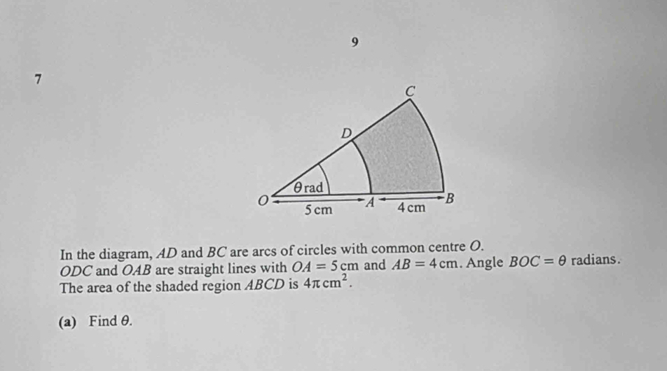 9 
7 
In the diagram, AD and BC are arcs of circles with common centre O.
ODC and OAB are straight lines with OA=5cm and AB=4cm. Angle BOC=θ radians. 
The area of the shaded region ABCD is 4π cm^2. 
(a) Find θ.