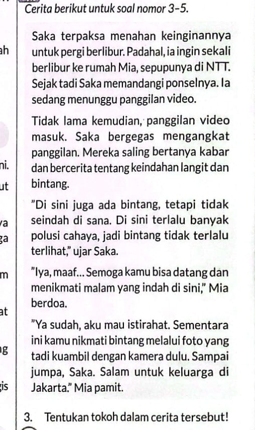 Cerita berikut untuk soal nomor 3-5. 
Saka terpaksa menahan keinginannya 
h untuk pergi berlibur. Padahal, ia ingin sekali 
berlibur ke rumah Mia, sepupunya di NTT. 
Sejak tadi Saka memandangi ponselnya. Ia 
sedang menunggu panggilan video. 
Tidak lama kemudian, panggilan video 
masuk. Saka bergegas mengangkat 
panggilan. Mereka saling bertanya kabar 
ni. dan bercerita tentang keindahan langit dan 
ut bintang. 
"Di sini juga ada bintang, tetapi tidak 
a seindah di sana. Di sini terlalu banyak 
ga polusi cahaya, jadi bintang tidak terlalu 
terlihat,” ujar Saka. 
m "Iya, maaf... Semoga kamu bisa datang dan 
menikmati malam yang indah di sini,” Mia 
berdoa. 
at 
"Ya sudah, aku mau istirahat. Sementara 
ini kamu nikmati bintang melalui foto yang 
g tadi kuambil dengan kamera dulu. Sampai 
jumpa, Saka. Salam untuk keluarga di 
is Jakarta.” Mia pamit. 
3. Tentukan tokoh dalam cerita tersebut!