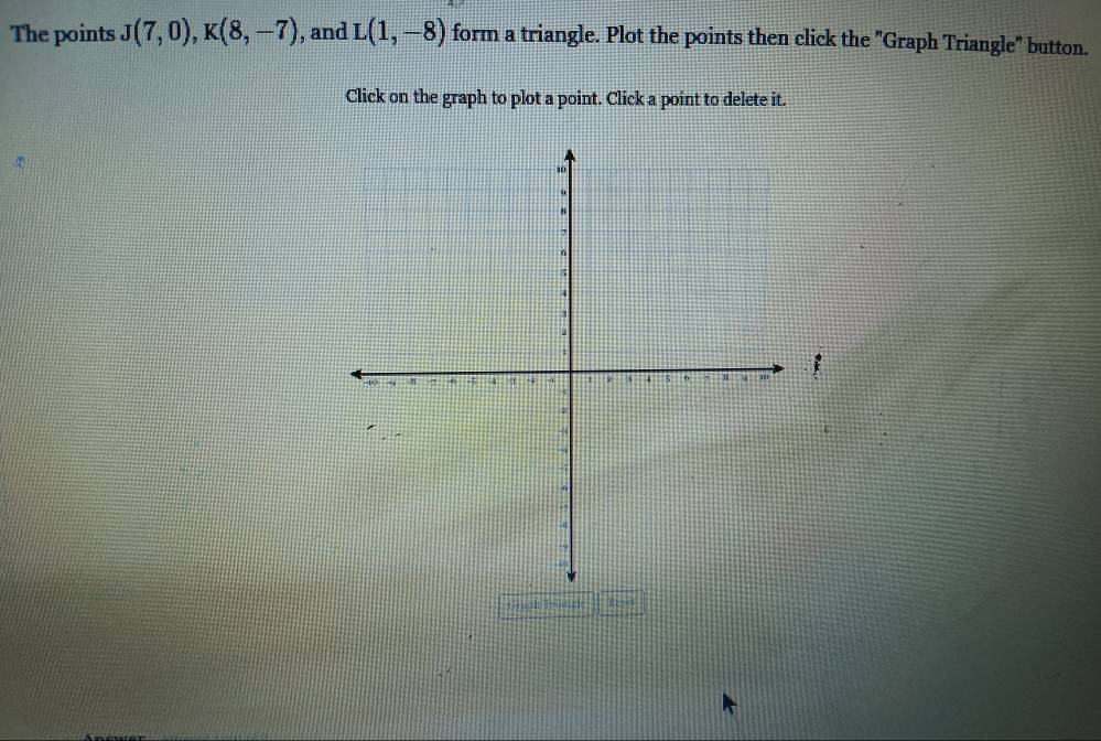 The points J(7,0), K(8,-7) , and L(1,-8) form a triangle. Plot the points then click the "Graph Triangle" button. 
Click on the graph to plot a point. Click a point to delete it. 
; 
Graple Trmncle Hset