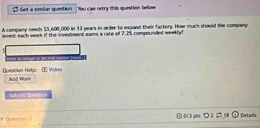 Get a similar question You can retry this question below 
A company needs $5,600,000 in 13 years in order to expand their factory. How much should the company 
invest each week if the investment earns a rate of 7.2% compounded weekly? 
s 
Enter an integer or decimal number [more." 
Question Help: Video 
Add Work 
Subrt Question 
× Question 3 0/3 pts つ2 18 ① Details