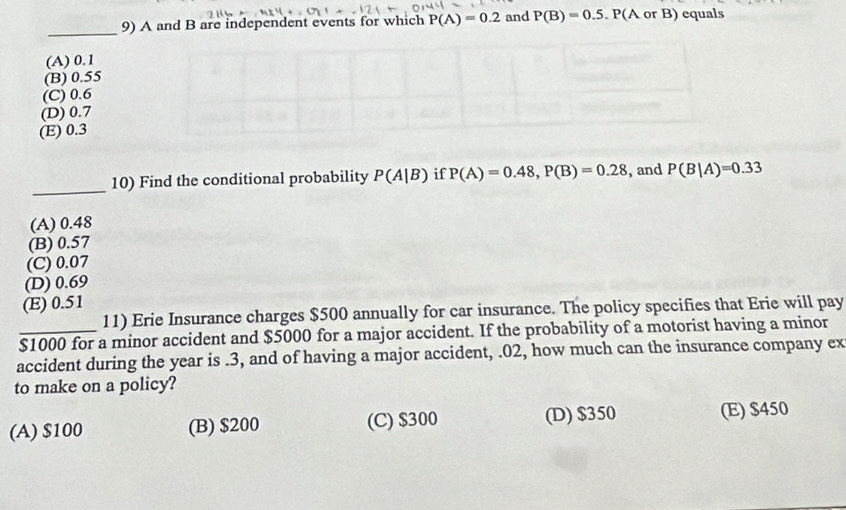 A and B are independent events for which P(A)=0.2 and P(B)=0.5.P P(A or B) equals
(A) 0.1
(B) 0.55
(C) 0.6
(D) 0.7
(E) 0.3
_
10) Find the conditional probability P(A|B) if P(A)=0.48, P(B)=0.28 , and P(B|A)=0.33
(A) 0.48
(B) 0.57
(C) 0.07
(D) 0.69
(E) 0.51
11) Erie Insurance charges $500 annually for car insurance. The policy specifies that Erie will pay
$1000 for a minor accident and $5000 for a major accident. If the probability of a motorist having a minor
accident during the year is.3, and of having a major accident, .02, how much can the insurance company ex
to make on a policy?
(A) $100 (B) $200 (C) $300 (D) $350 (E) $450