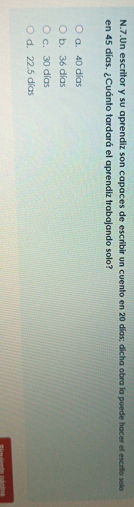 Un escritor y su aprendiz son capaces de escribir un cuento en 20 días; dicha obra la puede hacer el escrito solo
en 45 días. ¿Cuánto tardará el aprendiz trabajando solo?
a. 40 días
b. 36 días
c. 30 días
d. 22.5 días
Siquiente página