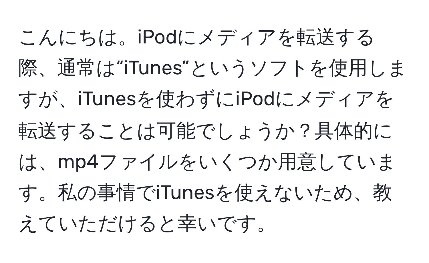 こんにちは。iPodにメディアを転送する際、通常は“iTunes”というソフトを使用しますが、iTunesを使わずにiPodにメディアを転送することは可能でしょうか？具体的には、mp4ファイルをいくつか用意しています。私の事情でiTunesを使えないため、教えていただけると幸いです。