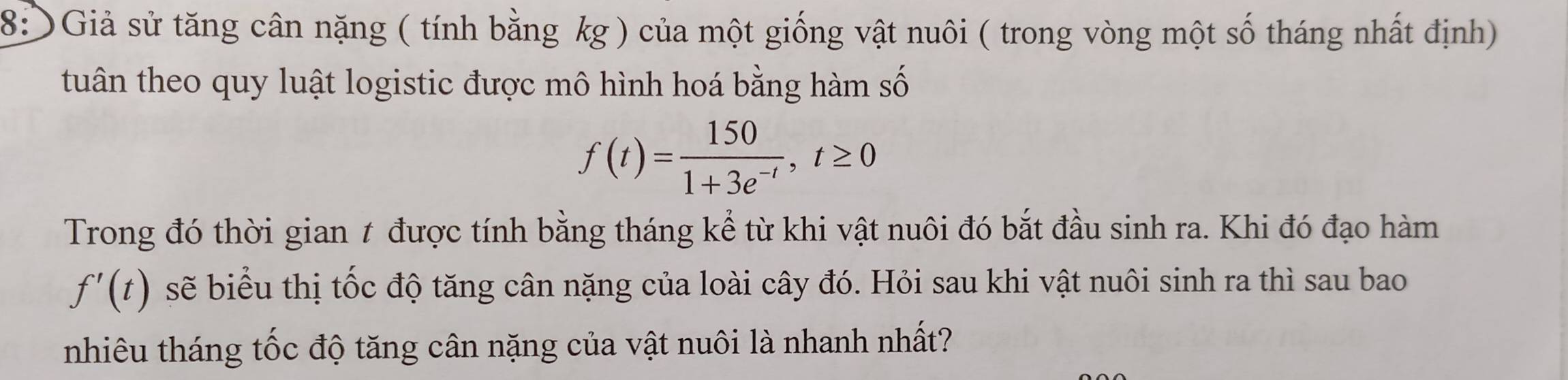 8: Giả sử tăng cân nặng ( tính bằng kg ) của một giống vật nuôi ( trong vòng một số tháng nhất định) 
tuân theo quy luật logistic được mô hình hoá bằng hàm số
f(t)= 150/1+3e^(-t) , t≥ 0
Trong đó thời gian t được tính bằng tháng kể từ khi vật nuôi đó bắt đầu sinh ra. Khi đó đạo hàm
f'(t) sẽ biểu thị tốc độ tăng cân nặng của loài cây đó. Hỏi sau khi vật nuôi sinh ra thì sau bao 
nhiêu tháng tốc độ tăng cân nặng của vật nuôi là nhanh nhất?