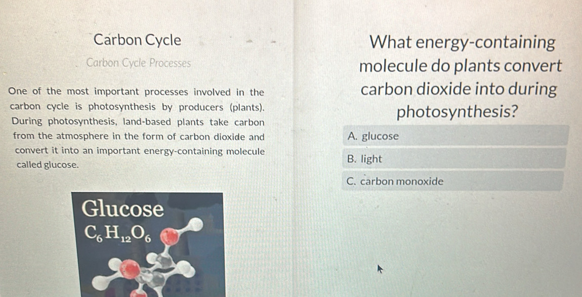 Carbon Cycle What energy-containing
Carbon Cycle Processes molecule do plants convert
One of the most important processes involved in the
carbon dioxide into during
carbon cycle is photosynthesis by producers (plants).
During photosynthesis, land-based plants take carbon
photosynthesis?
from the atmosphere in the form of carbon dioxide and A. glucose
convert it into an important energy-containing molecule
called glucose.
B. light
C. carbon monoxide
Glucose
C_6H_12O_6