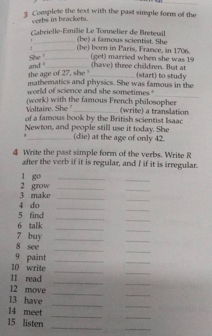 Complete the text with the past simple form of the 
verbs in brackets. 
Gabrielle-Emilie Le Tonnelier de Breteuil 
_1 
(be) a famous scientist. She 
2_ (be) born in Paris, France, in 1706. 
She³_ (get) married when she was 19
and _(have) three children. But at 
the age of 27, she 5_ 
(start) to study 
mathematics and physics. She was famous in the 
_ 
world of science and she sometimes ' 
(work) with the famous French philosopher 
Voltaire. She _ 
(write) a translation 
of a famous book by the British scientist Isaac 
Newton, and people still use it today. She 
8_ (die) at the age of only 42. 
4 Write the past simple form of the verbs. Write R 
after the verb if it is regular, and I if it is irregular. 
1 go_ 
_ 
2 grow_ 
_ 
_ 
3 make_ 
_ 
4 do_ 
_ 
5 find_ 
_ 
_ 
6 talk 
7 buy_ 
_ 
_ 
_ 
8 see 
9 paint_ 
_ 
_ 
_ 
10 write 
_ 
_ 
11 read 
_ 
_ 
12 move 
_ 
13 have_ 
_ 
_ 
14 meet 
_ 
_ 
15 listen