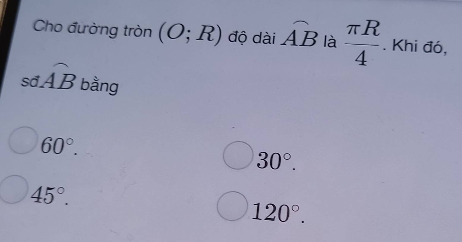 Cho đường tròn (O;R) độ dài widehat AB là  π R/4 . Khi đó,
swidehat AB bằng
60°.
30°.
45°.
120°.