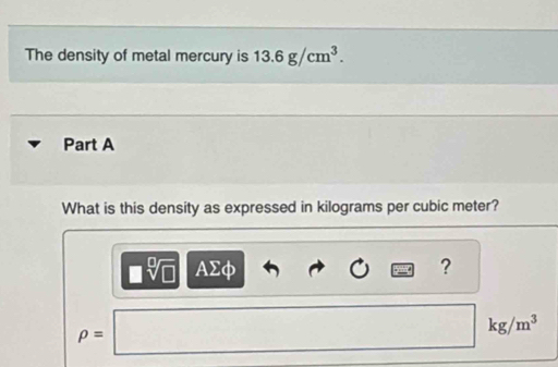 The density of metal mercury is 13.6g/cm^3. 
Part A
What is this density as expressed in kilograms per cubic meter?
AΣφ ?
rho = ∴ △ A10A10A10A10A10B10B10B10B10B10B10B10B10B | kg/m^3