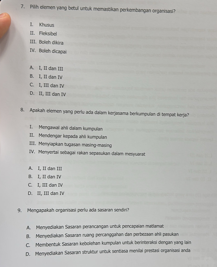 Pilih elemen yang betul untuk memastikan perkembangan organisasi?
I. Khusus
II. Fleksibel
III. Boleh dikira
IV. Boleh dicapai
A. I, II dan III
B. I, II dan IV
C. I, III dan IV
D. II, III dan IV
8. Apakah elemen yang perlu ada dalam kerjasama berkumpulan di tempat kerja?
I. Mengawal ahli dalam kumpulan
II. Mendengar kepada ahli kumpulan
III. Menyiapkan tugasan masing-masing
IV. Menyertai sebagai rakan sepasukan dalam mesyuarat
A. I, II dan III
B. I, II dan IV
C. I, III dan IV
D. II, III dan IV
9. Mengapakah organisasi perlu ada sasaran sendiri?
A. Menyediakan Sasaran perancangan untuk pencapaian matlamat
B. Menyediakan Sasaran ruang percanggahan dan perbezaan ahli pasukan
C. Membentuk Sasaran kebolehan kumpulan untuk berinteraksi dengan yang lain
D. Menyediakan Sasaran struktur untuk sentiasa menilai prestasi organisasi anda