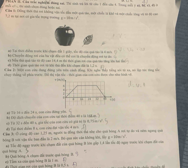 PHAN II. Câu trắc nghiệm đúng sai. Thí sinh trả lời từ câu 1 đến câu 4. Trong mỗi ý a), b), c), d) ở
mỗi cần, thí sinh chọn đúng hoặc sai.
Câu 1: Đồng thời thả rơi không vận tốc đầu một quả táo, một chiếc lá khô và một chiếc lông vũ từ độ cao
7,2 m tại nơi có gia tốc trọng trường g=10m/s^2.
a) Tại thời điểm trước khi chạm đất 1 giây, tốc độ của quả táo là 4 m/s.
b) Chuyển động rơi của ba vật đều có thể coi là chuyển động rơi tự do.
c) Nếu thả quả táo từ độ cao 14,4 m thì thời gian rơi của quả táo tăng lên hai lần?
d) Thời gian quả táo rơi từ khi thả đến khi chạm đất là 1,2 s.
Câu 2: Một con cừu đang đứng yên trên cánh đồng. Khi nghe thấy tiếng sói từ xa, nó lập tức tăng tốc
chạy thẳng về phía trước. Đồ thị vận tốc - thời gian của con cừu được cho như hình vẽ.
v (m/s)
6
4
2
0 16 24 32 40 t(s)
8
a) Từ 16 s đến 24 s, con cừu đứng yên.
b) Độ dịch chuyển của con cừu tại thời điểm 40 s là 168 m.
c) Từ 32 s đến 40 s, gia tốc của con cừu có giá trị là 0,75m/s^2
d) Tại thời điểm 8 s, con cừu đạt vận tốc 4 m/s.
Câu 3: Ở cùng độ cao 1,25 m, người ta đồng thời thả nhẹ cho quả bóng A rơi tự do và ném ngang quả
bóng B với vận tốc ban đầu là 2 m/s. Bỏ qua sức cản không khí, lấy g=10m/s^2.
a) Tốc độ ngay trước khi chạm đất của quả bóng B lớn gấp 1,4 lần tốc độ ngay trước khi chạm đất của
quả bóng A.
b) Quả bóng A chạm đất trước quả bóng B.
e) Tầm xa của quả bóng B là 1 m.
d) Thời gian rơi của quả bóng B là 0,5 s.