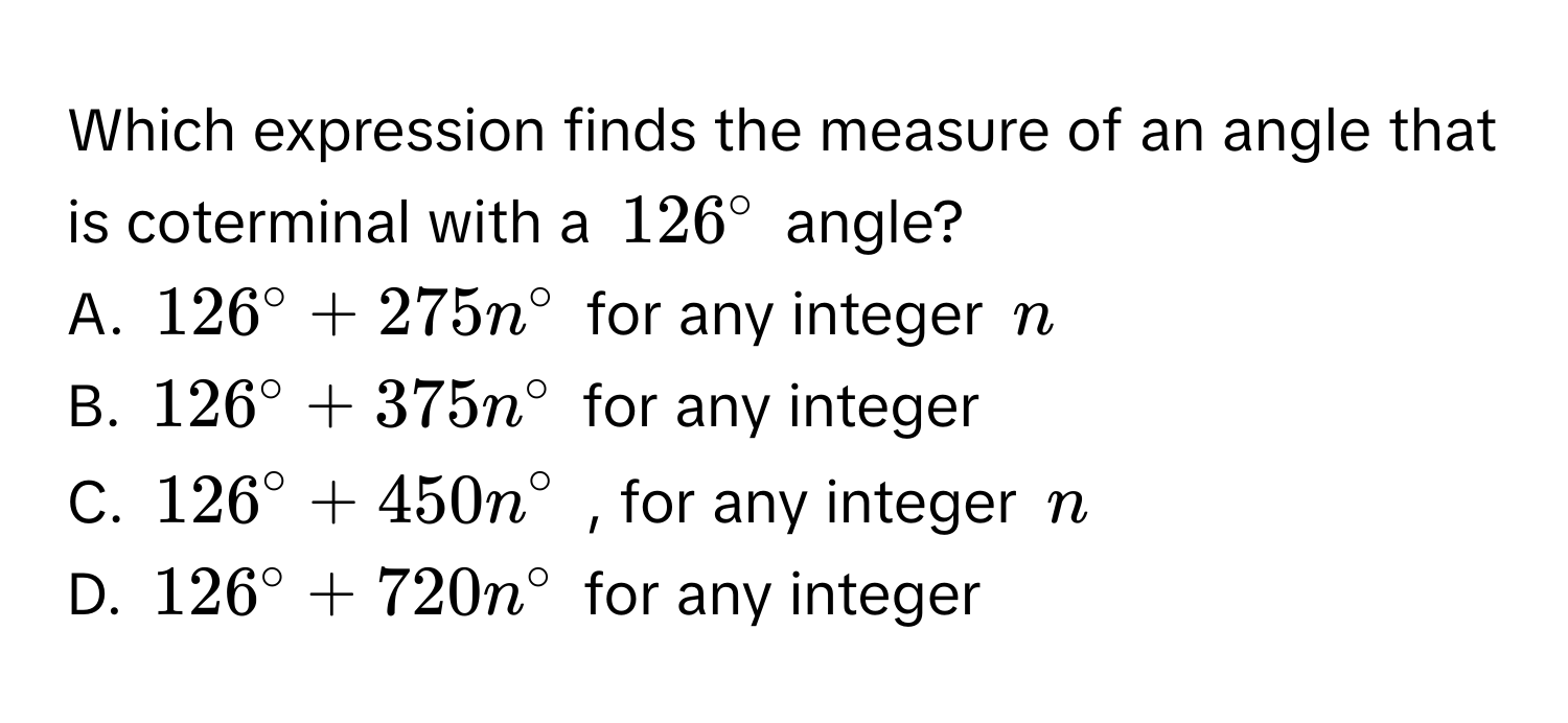 Which expression finds the measure of an angle that is coterminal with a $126°$ angle? 
A. $126°+275n°$ for any integer $n$
B. $126°+375n°$ for any integer 
C. $126°+450n°$ , for any integer $n$
D. $126°+720n°$ for any integer