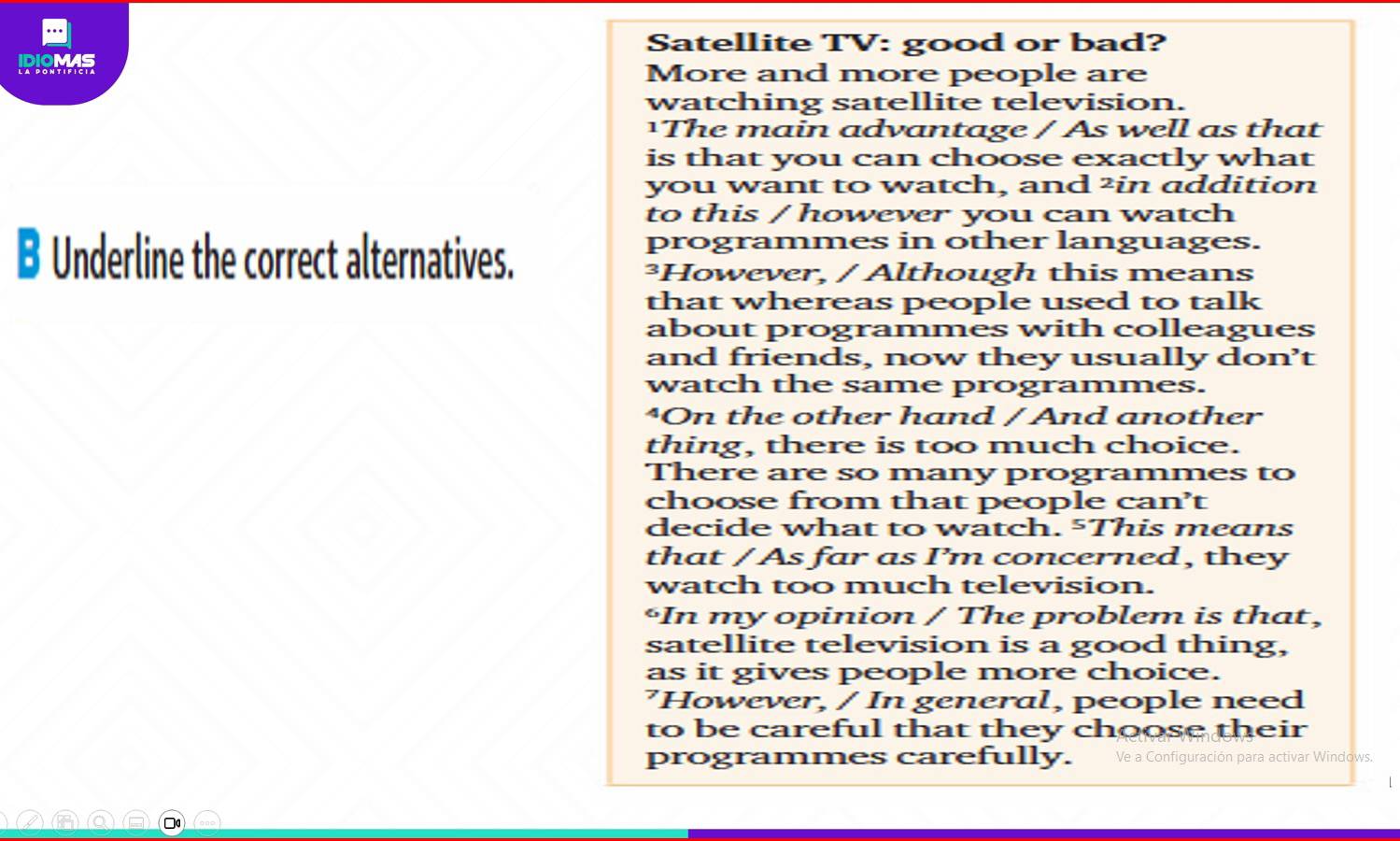 Satellite TV: good or bad? 
IDIOMAS More and more people are 
watching satellite television. 
¹The main advantage / As well as that 
is that you can choose exactly what 
you want to watch, and ²in addition 
to this / however you can watch 
B Underline the correct alternatives. 
programmes in other languages. 
³However, / Although this means 
that whereas people used to talk 
about programmes with colleagues 
and friends, now they usually don’t 
watch the same programmes. 
^On the other hand / And another 
thing, there is too much choice. 
There are so many programmes to 
choose from that people can’t 
decide what to watch. 5This means 
that / As far as I’m concerned, they 
watch too much television. 
“In my opinion / The problem is that, 
satellite television is a good thing, 
as it gives people more choice. 
’However, / In general, people need 
to be careful that they choose their 
programmes carefully. Ve a Configuración para activar Windows. 
□