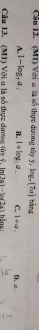 Cầu 12. (M1) Với a là số thực dương tùy ý, log _7(7a) bǎng
A. 1-log _7a. B. 1+log _7a. C. 1+a. D. a.
Câu 13. (M1) Với a là số thực dương tùy ý, ln (3a)-ln (2a) bằng: