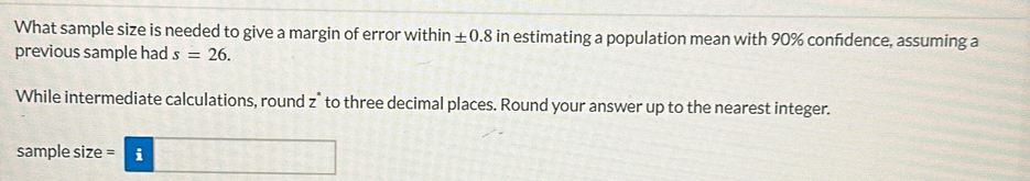 What sample size is needed to give a margin of error within ± 0.8 in estimating a population mean with 90% confdence, assuming a 
previous sample had s=26. 
While intermediate calculations, round z * to three decimal places. Round your answer up to the nearest integer. 
sample size =|