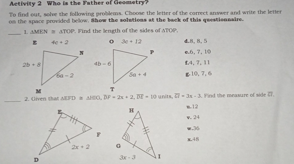 Activity 2 Who is the Father of Geometry?
To find out, solve the following problems. Choose the letter of the correct answer and write the letter
on the space provided below. Show the solutions at the back of this questionnaire.
_1. △ MEN≌ △ TOP. Find the length of the sides of △ TOP.
4c+2 d.8, 8, 5
e.6, 7, 10
f.4, 7, 11
g.10, 7, 6
_2. Given that △ EFD≌ △ HIG,overline DF=2x+2,overline DE=10 units, overline GI=3x-3. Find the measure of side overline GI.
u.12
v. 24
w.36
x.48