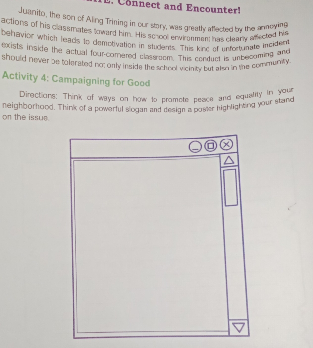 Connect and Encounter! 
Juanito, the son of Aling Trining in our story, was greatly affected by the annoying 
actions of his classmates toward him. His school environment has clearly affected his 
behavior which leads to demotivation in students. This kind of unfortunate incident 
exists inside the actual four-cornered classroom. This conduct is unbecoming and 
should never be tolerated not only inside the school vicinity but also in the community. 
Activity 4: Campaigning for Good 
Directions: Think of ways on how to promote peace and equality in your 
neighborhood. Think of a powerful slogan and design a poster highlighting your stand 
on the issue.