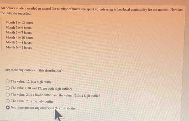 An honors student needed to record the number of hours she spent volunteering in her local community for six months. Here are
the data she recorded.
Month 1=12hours
Month 2=9hours
Month 3=7hours
Month 4=10hours
Month 5=8hours
Month 6=2hours
Are there any outliers in this distribution?
The value, 12, is a high outlier.
The values, 10 and 12, are both high outliers.
The value, 2, is a lower outlier and the value, 12, is a high outlier.
The value, 2, is the only outlier
No, there are not any outliers in this distribution