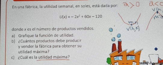 En una fábrica, la utilidad semanal, en soles, está dada por:
U(x)=-2x^2+60x-120
donde x es el número de productos vendidos.
a) Grafique la función de utilidad.
b) &Cuántos productos debe producir
y vender la fábrica para obtener su
utilidad máxima?
c) Cuál es la utilidad máxima?