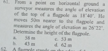 From a point on horizontal ground a
surveyor measures the angle of elevation
of the top of a flagpole as 18°40^. He
moves 50m nearer to the flagpole and
measures the angle of elevation as 26°22'. 
Determine the height of the flagpole.
a. 58 m c. 53 m
b. 43 m d. 62 m
62. A flagnole stands or