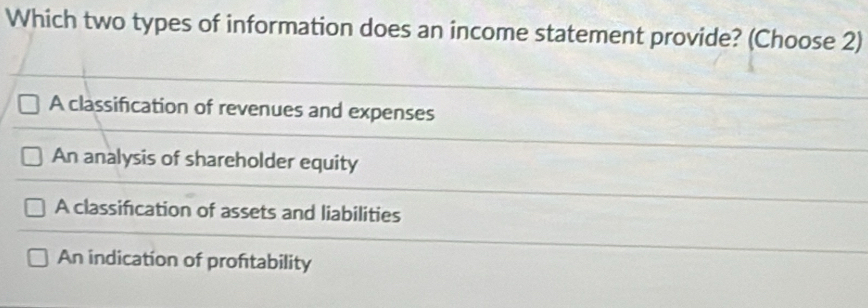 Which two types of information does an income statement provide? (Choose 2)
A classification of revenues and expenses
An analysis of shareholder equity
A classification of assets and liabilities
An indication of proftability