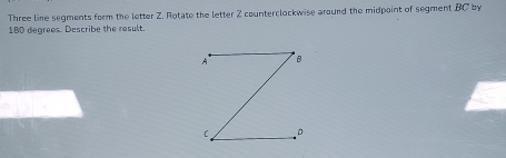 Three line segments form the letter Z. Rotate the letter Z counterclockwise around the midpoint of segment BC by
180 degrees. Describe the result.