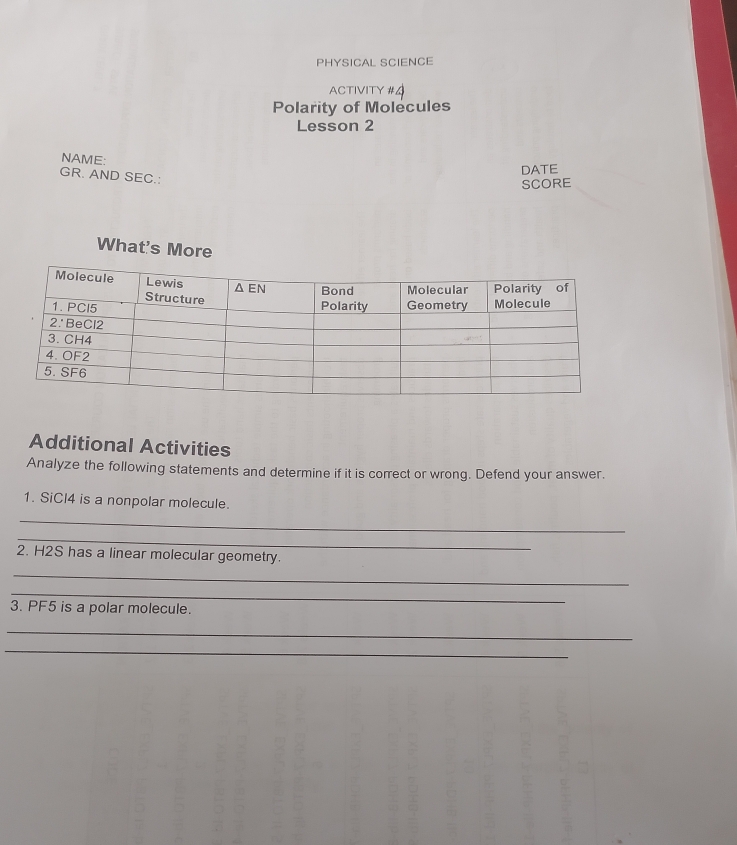 PHYSICAL SCIENCE
ACTIVITY #4
Polarity of Molecules
Lesson 2
NAME:
DATE
GR. AND SEC.:
SCORE
What's More
Additional Activities
Analyze the following statements and determine if it is correct or wrong. Defend your answer.
1. SiCl4 is a nonpolar molecule.
_
_
2. H2S has a linear molecular geometry.
_
_
3. PF5 is a polar molecule.
_
_