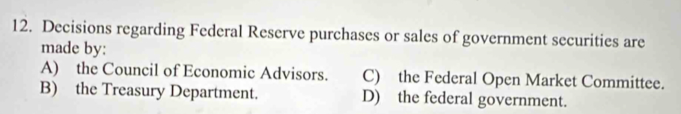 Decisions regarding Federal Reserve purchases or sales of government securities are
made by:
A) the Council of Economic Advisors. C) the Federal Open Market Committee.
B) the Treasury Department. D) the federal government.