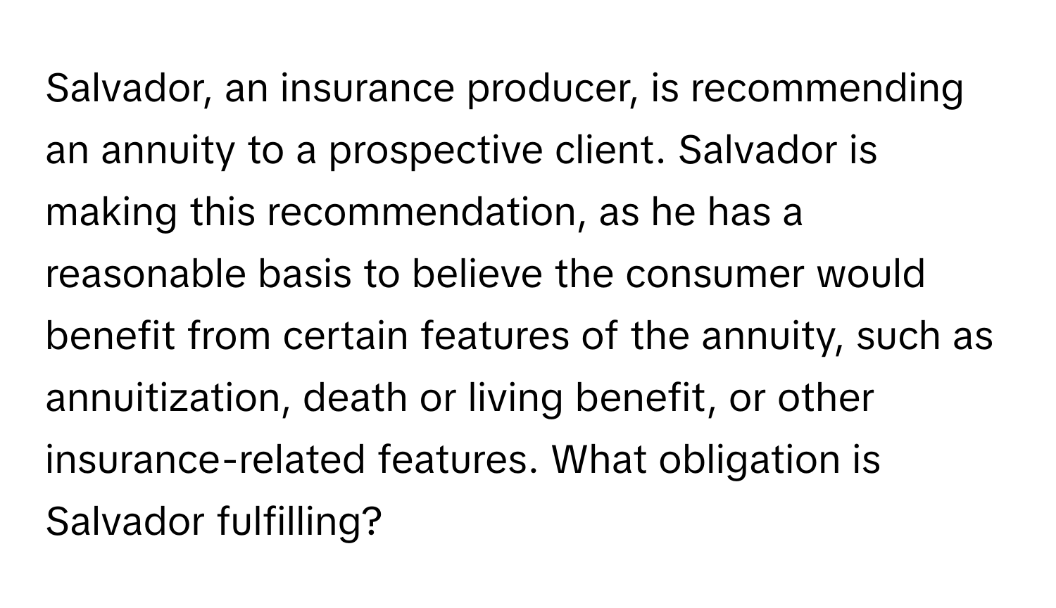 Salvador, an insurance producer, is recommending an annuity to a prospective client. Salvador is making this recommendation, as he has a reasonable basis to believe the consumer would benefit from certain features of the annuity, such as annuitization, death or living benefit, or other insurance-related features. What obligation is Salvador fulfilling?