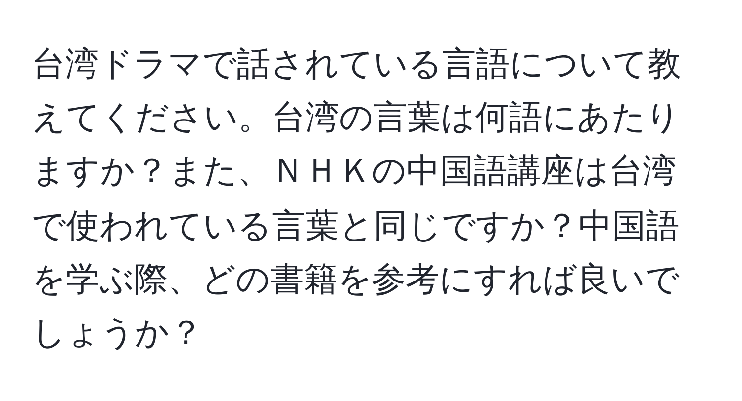 台湾ドラマで話されている言語について教えてください。台湾の言葉は何語にあたりますか？また、ＮＨＫの中国語講座は台湾で使われている言葉と同じですか？中国語を学ぶ際、どの書籍を参考にすれば良いでしょうか？