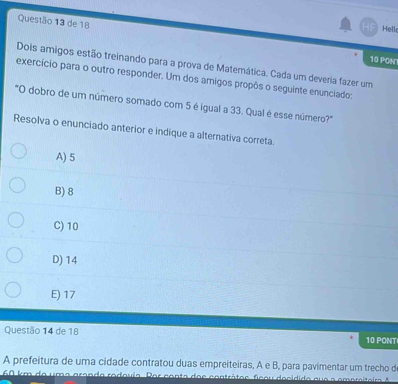 de 18
HF Helle
10 PON
Dois amigos estão treinando para a prova de Matemática. Cada um deveria fazer um
exercício para o outro responder. Um dos amigos propôs o seguinte enunciado:
"O dobro de um número somado com 5 é igual a 33. Qual é esse número?"
Resolva o enunciado anterior e indique a alternativa correta.
A) 5
B) 8
C) 10
D) 14
E) 17
Questão 14 de 18 10 PONT
A prefeitura de uma cidade contratou duas empreiteiras, A e B, para pavimentar um trecho d
60 km de umo grende rodovio. Por conto dos contrètos ficou decidido que