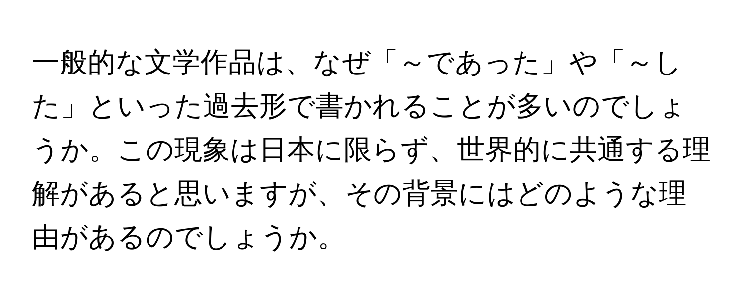 一般的な文学作品は、なぜ「～であった」や「～した」といった過去形で書かれることが多いのでしょうか。この現象は日本に限らず、世界的に共通する理解があると思いますが、その背景にはどのような理由があるのでしょうか。