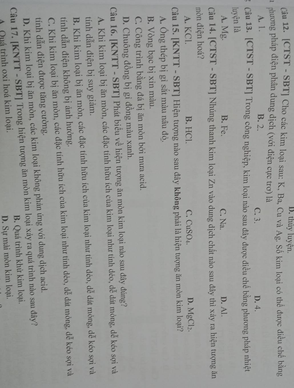 D. thủy luyện.
Câu 12. [CTST - SBT] Cho các kim loại sau: K, Ba, Cu và Ag. Số kim loại có thể được điều chế bằng
Du  phương pháp điện phân dung dịch (với điện cực trơ) là
A. 1. B. 2.
C. 3. D. 4.
3 Câu 13. [CTST - SBT] Trong công nghiệp, kim loại nào sau đây được điều chế bằng phương pháp nhiệt
luyện là
A. Mg. B. Fe. C. Na. D. Al.
Câu 14. [CTST - SBT] Nhúng thanh kim loại Zn vào dung dịch chất nào sau đây thì xảy ra hiện tượng ăn
mòn điện hoá?
A. KCl. B. HCl. C. CuSO4. D. MgCl₂.
Câu 15. [KNTT - SBT] Hiện tượng nào sau đây không phải là hiện tượng ăn mòn kim loại?
A. Ông thép bị gỉ sắt màu nâu đỏ.
B. Vòng bạc bị xin màu.
C. Công trình bằng đá bị ăn mòn bởi mưa acid.
D. Chuông đồng bị gỉ đồng màu xanh.
Câu 16. [KNTT - SBT] Phát biểu về hiện tượng ăn mòn kim loại nào sau đây đúng?
A. Khi kim loại bị ăn mòn, các đặc tính hữu ích của kim loại như tính dẻo, dễ dát mỏng, dễ kéo sợi và
tính dẫn điện bị suy giảm.
B. Khi kim loại bị ăn mòn, các đặc tính hữu ích của kim loại như tính dẻo, dễ dát mỏng, dễ kéo sợi và
tính dẫn điện không bị ảnh hưởng.
C. Khi kim loại bị ăn mòn, các đặc tính hữu ích của kim loại như tính dẻo, dễ dát mỏng, dễ kéo sợi và
tính dẫn điện được tăng cường.
D. Khi kim loại bị ăn mòn, các kim loại không phản ứng với dung dịch acid.
Câu 17. [KNTT - SBT] Trong hiện tượng ăn mòn kim loại xảy ra quá trình nào sau đây?
B. Quá trình khử kim loại.
A Quá trình oxi hoá kim loại.
D. Sự mài mòn kim loại.