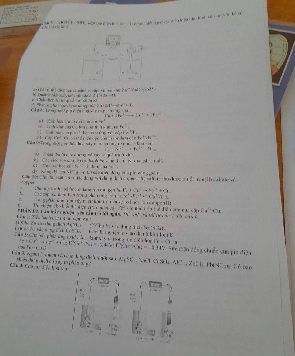 cầu 7: [KNTT - SBT] Một pín điện hoá Zn-11 C2 được thiết lập ở các điều kiện như hình về sau (vôn kể có
thê n trở rất lớn)
. .  
a
Cân mde
8a^2
1 05Cl . ..
a) Giá trị thể điệncực chuẩncủa cặpoxihoá/ khử Zn^(2+)/Znlao.762V.
b) Quátrìnhkhứxáyraðcathodelà 211^2+2c-412,
c) Chất điện li trong cầu muối là KCl.
d) Phânứnghoáhọcxáyratrongpinlà: Zn+2H^+-Zn^(2+)+H_2.
Câu 8: Trong một pin điện hoả xảy ra phản ứng sau:
Cu+2Fe^(3+) Cu^(2+)+2Fe^(2+)
a) Kim loại Cu bị oxi hoả bởi Fe^(3+)
b) Tính khử của Cu lớn hơn tính khử của Fe^(2+)
c) Cathode của pin là điện cực ứng với cặp Fe^(3+)
d) CApCu^(2+) Cu có thể điện cực chuẩn lớn hơn cặp Fe^(3+)/Fe^(2+)
Câu 9:Trong một pin điện hoá xảy ra phản ứng oxi hoá - khử sau:
Fe+Ni^(2+)- Fe^(2+)+Ni_n
a) Thanh Ni là cực dương và xảy ra quả trình khử.
b) Các electron chuyển từ thanh Fe sang thanh Ni qua cầu muối.
c) Tỉnh oxi hoá của Ni^(2+) lớn hơn của Fe^(2+)
đ) Nổng độ của Ni²* giám thì sức điện động của pin cũng giảm.
Câu 10: Cho định sắt (iron) tác dụng với dung dịch copper (II) sulfate thu được muối iron(II) sulfate và
copper.
a.  Phương trình hoá học ở dạng ion thu gọn là: Fe+Cu^(2+)to Fe^(2+)+Cu.
b. Các cặp oxi hoá- khử trong phản ứng trên là Fe^(3+)/Fe^(2+) và Cu^(2+)/C u.
c. Trong phân ứng trên xảy ra sự khử iron và sự oxi hoá ion copper(II).
d. Thí nhiệm cho biết thể điện cực chuẩn của Fe^(2+) Fe nhỏ hơn thể điện cực của cặp Cu^(2+)/Cu.
PHẢN III: Câu trắc nghiệm yêu cầu trã lời ngắn. Thi sinh trả lời từ câu 1 đến câu 6.
Câu 1: Tiến hành các thí nghiệm sau:
(1)Cho Zn vào dung dịch AgNO₃; (2)Cho Fe vào dung dịch Fe_2(SO_4)_3
(3)Cho Na vào dung dịch CuSO₄. Các thí nghiệm có tạo thành kim loại là
Câu 2: Cho biết phản ứng oxid hóa - khử xảy ra trong pin điện hóa F Fe+Cu^(2+)to Fe^(2+)+Cu;E^0(Fe^(2+)/Fe)=-0,44V;E^0(Cu^(2+)/Cu)=+0,34V e-Cu là:
hóa Fe-Cula
T. Sức điện động chuẩn của pin điện
Câu 3: Ngâm lá niken vào các dung dịch muối sau: MgSO_4,NaCl,CuSO_4,AlCl_3,ZnCl_2,Pb(NO_3)_2. Có bao
nhiêu dung dịch có xảy ra phản ứng?
Câu 4: Cho pin điện hóa sau:
02 1
Voftences Vonactor
. ,
() M) Cu^(2+)(m)
m Ⅱ a Zn^(j+)Cs
anate cathode o M ( 1 M)
cathde  in amde