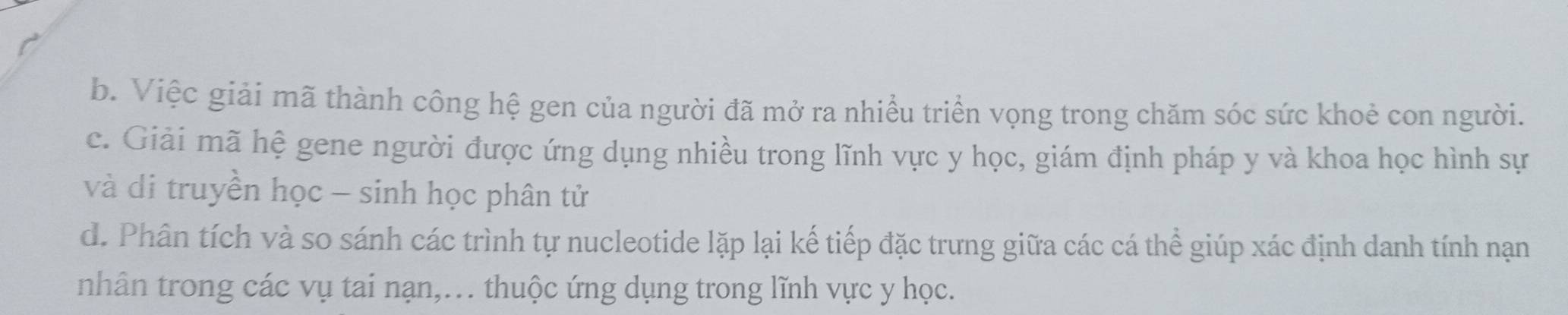 b. Việc giải mã thành công hệ gen của người đã mở ra nhiều triển vọng trong chăm sóc sức khoẻ con người.
c. Giải mã hệ gene người được ứng dụng nhiều trong lĩnh vực y học, giám định pháp y và khoa học hình sự
và di truyền học - sinh học phân tử
d. Phân tích và so sánh các trình tự nucleotide lặp lại kế tiếp đặc trưng giữa các cá thể giúp xác định danh tính nạn
nhân trong các vụ tai nạn,… thuộc ứng dụng trong lĩnh vực y học.