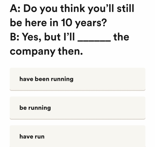 A: Do you think you'll still
be here in 10 years?
B: Yes, but I'll _the
company then.
have been running
be running
have run