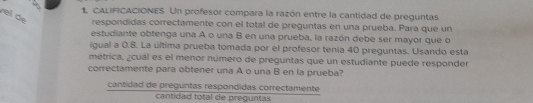 CALIFICACIONES Un profesor compara la razón entre la cantidad de preguntas
el de
respondidas correctamente con el total de preguntas en una prueba. Para que un
estudiante obtenga una A o una B en una prueba, la razón debe ser mayor que o
igual a 0.8. La última prueba tomada por el profesor tenia 40 preguntas. Usando esta
métrica, ¿cual es el menor número de preguntas que un estudiante puede responder
correctamente para obtener una A o una B en la prueba?
cantidad de preguntas respondidas correctamente
cantidad total de preguntas