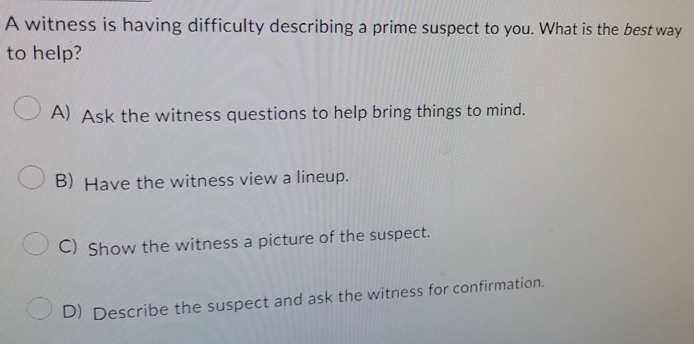 A witness is having difficulty describing a prime suspect to you. What is the best way
to help?
A) Ask the witness questions to help bring things to mind.
B) Have the witness view a lineup.
C) Show the witness a picture of the suspect.
D) Describe the suspect and ask the witness for confirmation.