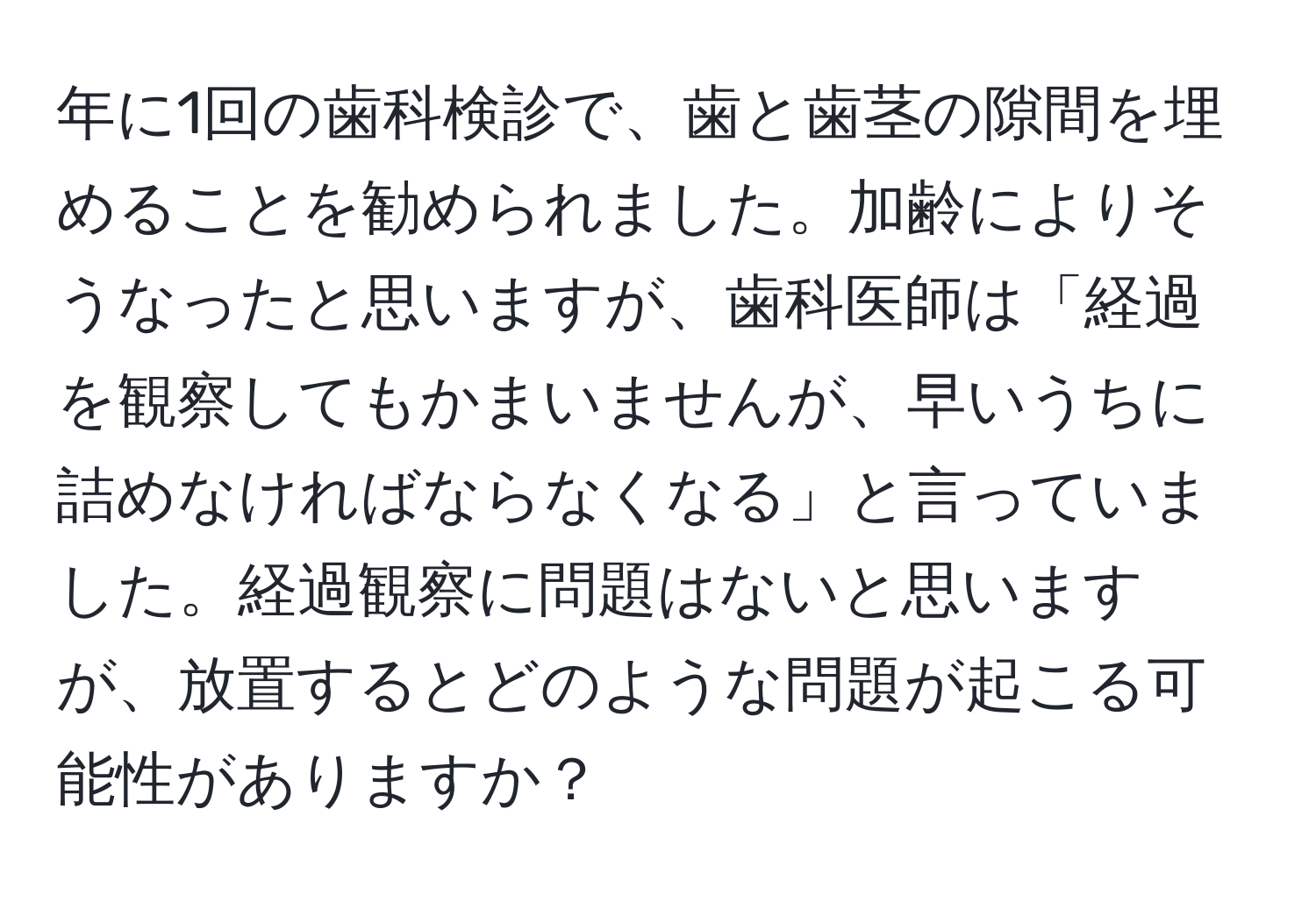 年に1回の歯科検診で、歯と歯茎の隙間を埋めることを勧められました。加齢によりそうなったと思いますが、歯科医師は「経過を観察してもかまいませんが、早いうちに詰めなければならなくなる」と言っていました。経過観察に問題はないと思いますが、放置するとどのような問題が起こる可能性がありますか？